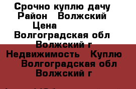 Срочно куплю дачу › Район ­ Волжский › Цена ­ 130 000 - Волгоградская обл., Волжский г. Недвижимость » Куплю   . Волгоградская обл.,Волжский г.